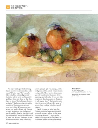 10 www.artistdaily.com
THE COLOR WHEEL
AND BEYOND
“In my workshops, the first thing
I do is have the students make a color
chart,” Washor says. “For example,
I lay out all the reds and greens if
that’s the palette we’re working with,
and have them mix them so that they
have an idea of the full range of colors
available.” Washor’s red/green palette
consists of chrome green, perma-
nent green light, Winsor green, sap
green, raw umber, bright red, chrome
orange, permanent rose, Indian red,
purple madder alizarin, blue black, and
Permalba white; her preferred brand is
Winsor and Newton. “I explain to stu-
dents that there are some colors they
aren’t going to get. For example, with a
red/green palette, a truly vibrant blue is
not possible. However, the blue you do
get will maintain the harmony of the
painting, and when the viewer sees it in
relation to the other colors in the piece
it will appear blue.”  Washor also notes
that there seem to be a wider range of
grays when working with this type of
palette.
Jacob Stevens, an artist based in
Tucson, Arizona, began working with
a complementary palette for the same
reasons as Washor. “I am a profes-
sional video game artist, but I work in
traditional media such as oil as a way
Three Onions
by Joyce Washor, 2007,
watercolor, 3 x 4. Collection the artist.
Washor used an orange/blue palette
for this piece.
 