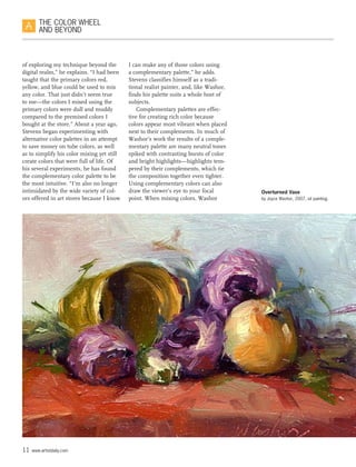 11 www.artistdaily.com
THE COLOR WHEEL
AND BEYOND
of exploring my technique beyond the
digital realm,” he explains. “I had been
taught that the primary colors red,
yellow, and blue could be used to mix
any color. That just didn’t seem true
to me—the colors I mixed using the
primary colors were dull and muddy
compared to the premixed colors I
bought at the store.” About a year ago,
Stevens began experimenting with
alternative color palettes in an attempt
to save money on tube colors, as well
as to simplify his color mixing yet still
create colors that were full of life. Of
his several experiments, he has found
the complementary color palette to be
the most intuitive. “I’m also no longer
intimidated by the wide variety of col-
ors offered in art stores because I know
I can make any of those colors using
a complementary palette,” he adds.
Stevens classifies himself as a tradi-
tional realist painter, and, like Washor,
finds his palette suits a whole host of
subjects.
Complementary palettes are effec-
tive for creating rich color because
colors appear most vibrant when placed
next to their complements. In much of
Washor’s work the results of a comple-
mentary palette are many neutral tones
spiked with contrasting bursts of color
and bright highlights—highlights tem-
pered by their complements, which tie
the composition together even tighter.
Using complementary colors can also
draw the viewer’s eye to your focal
point. When mixing colors, Washor
Overturned Vase
by Joyce Washor, 2007, oil painting.
 