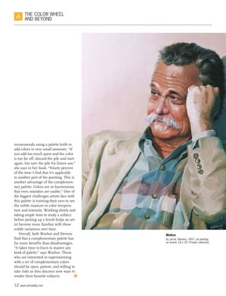 12 www.artistdaily.com
THE COLOR WHEEL
AND BEYOND
recommends using a palette knife to
add colors in very small amounts. “If
you add too much paint and the color
is too far off, discard the pile and start
again, but save the pile for future use,”
she says in her book. “Ninety percent
of the time I find that it’s applicable
to another part of the painting. This is
another advantage of the complemen-
tary palette. Colors are so harmonious
that even mistakes are usable.” One of
the biggest challenges artists face with
this palette is training their eyes to see
the subtle nuances in color tempera-
ture and intensity. Working slowly and
taking ample time to study a subject
before picking up a brush helps an art-
ist become more familiar with these
subtle variations over time.
Overall, both Washor and Stevens
find that a complementary palette has
far more benefits than disadvantages.
“It takes time to learn to master any
kind of palette,” says Washor. Those
who are interested in experimenting
with a set of complementary colors
should be open, patient, and willing to
take risks as they discover new ways to
render their favorite subjects.  n
Melton
by Jacob Stevens, 2007, oil painting
on board, 18 x 25. Private collection.
 