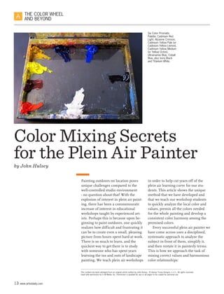 13 www.artistdaily.com
THE COLOR WHEEL
AND BEYOND
Painting outdoors on location poses
unique challenges compared to the
well-controlled studio environment
- no question about that! With the
explosion of interest in plein air paint-
ing, there has been a commensurate
increase of interest in educational
workshops taught by experienced art-
ists. Perhaps this is because upon be-
ginning to paint outdoors, one quickly
realizes how difficult and frustrating it
can be to create even a small, pleasing
picture from hours spent hard at work.
There is so much to learn, and the
quickest way to get there is to study
with someone who has spent years
learning the ins and outs of landscape
painting. We teach plein air workshops
Color Mixing Secrets
for the Plein Air Painter
by John Hulsey
This content has been abridged from an original article written by John Hulsey. © Hulsey Trusty Designs, L.L.C., All rights reserved.
Used with permission by F+W Media, Inc. Permission is granted for any or all pages to be copied for personal use
in order to help cut years off of the
plein air learning curve for our stu-
dents. This article shows the unique
method that we have developed and
that we teach our workshop students
to quickly analyze the local color and
values, premix all the colors needed
for the whole painting and develop a
consistent color harmony among the
premixed colors.
Every successful plein air painter we
have come across uses a disciplined,
systematic approach to analyze the
subject in front of them, simplify it,
and then restate it in painterly terms.
This is how we approach the task of
mixing correct values and harmonious
color relationships:
Six Color Prismatic
Palette: Cadmium Red
Light, Alizarine Crimson,
Cadmium Yellow Pale (or
Cadmium Yellow Lemon),
Cadmium Yellow Medium
(or Yellow Ochre),
Ultramarine Blue, Cobalt
Blue, plus Ivory Black
and Titanium White.
 