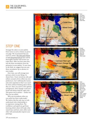 14 www.artistdaily.com
THE COLOR WHEEL
AND BEYOND
STEP ONE
Arrange the colors on your palette,
from warm to cool as shown on previ-
ous page. We recommend that you
read our article: The Educated Palette
at www.theartistsroad.net first and be
thoroughly familiar with all the con-
cepts there. After you have done this,
mix the three secondaries from the
primaries in your palette. To save time
in the field, we suggest that you mix
these secondaries up in advance in
your studio.
Over time, you will arrange your
primary colors to your liking. As
shown here, I have moved my reds and
yellows around a bit to reflect my own
preferences, but I still keep the warms
and cools separated so that I can reach
for them without thinking about where
they are. Once you arrive at the optimal
arrangement, don’t change it and your
brush will always find the right color.
This green mix is perfect -  neither too
blue nor too yellow.
Why mix secondaries when we
can easily buy them ready-made?
We believe that the only way to truly
understand color relationships is
to experience mixing them. The
confidence and speed you get from
knowing which colors will make what
mixed tone and how colors affect each
other will automatically improve your
paintings.
Green
secondary
mixed from
Cad. Yellow
Light and
Cobalt Blue.
Orange
secondary
mixed from
Cad. Red
Light and
Cadmium
Yellow Light.
Violet
secondary
mixed from
Quinacridone
Rose and
Ultramarine
Blue. To get
a cleaner,
brighter
violet, I added
Quinacridone
Rose to my
palette.
 