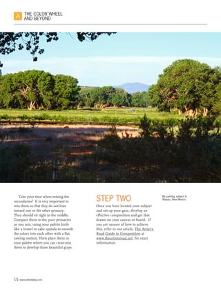 15 www.artistdaily.com
THE COLOR WHEEL
AND BEYOND
Take your time when mixing the
secondaries!  It is very important to
mix them so that they do not lean
toward one or the other primary.
They should sit right in the middle.
Compare them to the pure primaries
as you mix, using your palette knife
like a trowel or cake spatula to smooth
the colors into each other with a flat,
sawing motion. Then place them in
your palette where you can cross-mix
them to develop those beautiful grays.
STEP TWO
Once you have located your subject
and set up your gear, develop an
effective composition and get that
drawn on your canvas or board.  If
you are unsure of how to achieve
this, refer to our article, The Artist‘s
Road Guide to Composition at
www.theartistsroad.net, for exact
information.
My painting subject in
Abiquiu, New Mexico.
 