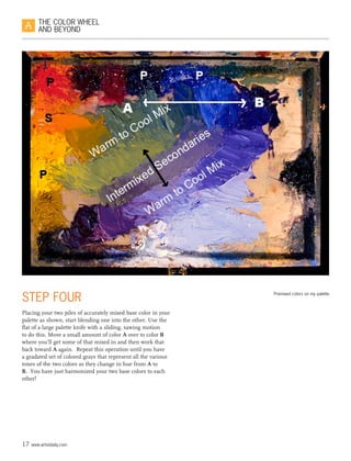 17 www.artistdaily.com
THE COLOR WHEEL
AND BEYOND
6
STEP FOUR
Placing your two piles of accurately mixed base color in your
palette as shown, start blending one into the other. Use the
flat of a large palette knife with a sliding, sawing motion
to do this. Move a small amount of color A over to color B
where you’ll get some of that mixed in and then work that
back toward A again.  Repeat this operation until you have
a gradated set of colored grays that represent all the various
tones of the two colors as they change in hue from A to
B.  You have just harmonized your two base colors to each
other!
Premixed colors on my palette.
 