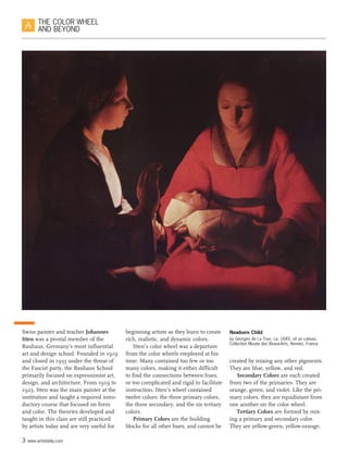 3 www.artistdaily.com
THE COLOR WHEEL
AND BEYOND
Swiss painter and teacher Johannes
Itten was a pivotal member of the
Bauhaus, Germany’s most influential
art and design school. Founded in 1919
and closed in 1933 under the threat of
the Fascist party, the Bauhaus School
primarily focused on expressionist art,
design, and architecture. From 1919 to
1923, Itten was the main painter at the
institution and taught a required intro-
ductory course that focused on form
and color. The theories developed and
taught in this class are still practiced
by artists today and are very useful for
beginning artists as they learn to create
rich, realistic, and dynamic colors.
Itten’s color wheel was a departure
from the color wheels employed at his
time. Many contained too few or too
many colors, making it either difficult
to find the connections between hues,
or too complicated and rigid to facilitate
instruction. Itten’s wheel contained
twelve colors: the three primary colors,
the three secondary, and the six tertiary
colors.
Primary Colors are the building
blocks for all other hues, and cannot be
created by mixing any other pigments.
They are blue, yellow, and red.
Secondary Colors are each created
from two of the primaries. They are
orange, green, and violet. Like the pri-
mary colors, they are equidistant from
one another on the color wheel.
Tertiary Colors are formed by mix-
ing a primary and secondary color.
They are yellow-green, yellow-orange,
Newborn Child
by Georges de La Tour, ca. 1645, oil on canvas.
Collection Musée des Beaux-Arts, Rennes, France.
 