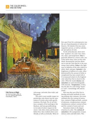 4 www.artistdaily.com
THE COLOR WHEEL
AND BEYOND
red-orange, red-violet, blue-violet, and
blue-green.
The artist’s most notable impact on
present-day color theory was the asso-
ciation of certain colors with specific
emotions. His book The Art of Color
was a synopsis of his teachings at the
Bauhaus, and was groundbreaking
in its study of colors’ impact on the
viewer. Like other artists and theorists
before him, Itten studied colors scien-
tifically as well as artistically. What set
him apart from his contemporaries was
the use of psychoanalysis to inform his
theories. He looked at the way colors
impacted a person, as well as individu-
als’ perceptions of color.
To the artist-educator, there were
four “qualities” of a color: hue, inten-
sity, value, and temperature. Hue is
generally defined as a source color, one
of the twelve basic colors on the color
wheel. Knowing the root hue allows
one to mix the color that he or she sees
using a basic palette. Value is the light-
ness or darkness of the color relative to
white, black, and gray. Intensity is the
brightness or dullness of a color, often
determined by the amount of white or
complement has been mixed with it.
It is measured relative to the brightest
color wheel hue that is closest to the
color. Often the words chroma and
saturation are used interchangeably
with intensity.  Temperature, to Itten,
was the idea of a color being “warm”
or “cool”—terminology still used by
artists.
Itten was also one of the first to
develop successful methods of creat-
ing striking color contrasts. His seven
methods were the contrast of satura-
tion, contrast of light and dark, contrast
of extension, complementary contrast,
simultaneous contrast, contrast of hue,
and the contrast of warm and cool.
Saturation relates to the degree
of purity of a color. The contrast of
saturation is the juxtaposition of pure,
intense colors and dull colors. This
Cafe Terrace at Night
by Vincent van Gogh, 1888, oil,
32 x 26. Collection Rijksmuseum
Kroller-Mueller, Otterlo.
 