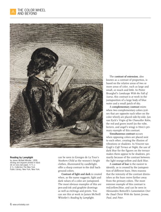 6 www.artistdaily.com
THE COLOR WHEEL
AND BEYOND
can be seen in Georges de La Tour’s
Newborn Child as the women’s bright
clothes, illuminated by candlelight,
offer a sharp contrast to the dull back-
ground colors.
Contrast of light and dark is created
when, as the name suggests, light and
dark values of a color are juxtaposed.
The most obvious examples of this are
pen-and-ink and graphite drawings
as well as etchings and prints. You
can see this at work in James McNeill
Whistler’s Reading by Lamplight.
The contrast of extension, also
known as a contrast of proportion, is
based on the relative areas of two or
more areas of color, such as large and
small, or much and little. In Pieter
Brueghel’s Landscape With the Fall of
Icarus, this contrast is at work in the
juxtaposition of a large body of blue
water and a small patch of sky.
A complementary contrast exists
when two complementary colors (col-
ors that are opposite each other on the
color wheel) are placed side-by-side. Jan
van Eyck’s Virgin of the Chancellor Rolin,
the red and green motif (in the robe,
lectern, and angel’s wing) is Itten’s pri-
mary example of this contrast.
Simultaneous contrast occurs
when opposing colors are placed next
to each other, creating the illusion of
vibrations or shadows. In Vincent van
Gogh’s Café Terrace at Night, the use of
dark blue for the figures on the terrace
makes them appear to be shadows, pri-
marily because of the contrast between
the light orange-yellow and dark blue.
A contrast of hue is the easiest to
identify, as is created by the juxtaposi-
tion of different hues. Itten reasons
that the intensity of the contrast dimin-
ishes as the hues move farther away
from the primary colors. The most
extreme example of this contrast is
red/yellow/blue, and can be seen in
Alessandro Boticelli’s Lamentation Over
the Dead Christ With the Saints Jerome,
Paul, and Peter.
Reading by Lamplight
by James McNeill Whistler, 1858,
etching and drypoint printed in black
ink on ivory laid paper, 6 13
⁄16 x
4 9
⁄16. Collection The New York
Public Library, New York, New York.
 