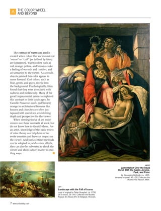 7 www.artistdaily.com
THE COLOR WHEEL
AND BEYOND
The contrast of warm and cool is
created when colors that are considered
“warm” or “cool” (as defined by Itten)
are juxtaposed. Warm colors such as
red, orange, yellow, and browns evoke
a feeling of warmth and comfort, and
are attractive to the viewer. As a result,
objects painted this color appear to
move forward. Cool colors, such as
blue, green, and grays, recede into
the background. Psychologically, Itten
found that they were associated with
sadness and melancholy. Many of the
great Impressionist painters employed
this contrast in their landscapes. In
Camille Pissarro’s work, red/brown/
orange in architectural features like
houses and churches are often jux-
taposed with cool skies, establishing
depth and perspective for the viewer.
When viewing works of art, most
viewers see these contrasts at work, but
do not know how to identify them. For
an artist, knowledge of the basic tenets
of color theory can help him or her
evoke emotion and leave an impact on
the viewer. And just as Itten’s methods
can be adopted to yield certain effects,
they can also be subverted to shock the
viewer and show subject matter in star-
tling ways.  n
LEFT
Landscape with the Fall of Icarus
copy of original by Pieter Brueghel, ca. 1558,
oil on wood, 29 x 44. Collection the Musees
Royaux des Beaux-Arts de Belgique, Brussels.
ABOVE
Lamentation Over the Dead
Christ With the Saints Jerome,
Paul, and Peter
by Alessandro Botticelli, ca. 1495,
tempera on panel, 42 x 28. Collection the
Museo Poldi Pezzoli, Milan.
 