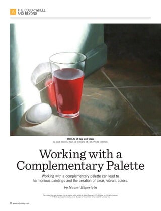 8 www.artistdaily.com
THE COLOR WHEEL
AND BEYOND
This content has been abridged from an original article written by Naomi Ekperigin. © F+W Media, Inc. All rights reserved.
F+W Media grants permission for any or all pages in this premium to be copied for personal use.
Working with a
Complementary Palette
Working with a complementary palette can lead to
harmonious paintings and the creation of clear, vibrant colors.
by Naomi Ekperigin
Still Life of Egg and Glass
by Jacob Stevens, 2007, oil on board, 24 x 18. Private collection.
 