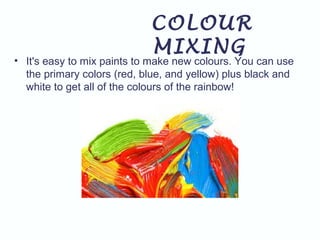 COLOUR
MIXING
• It's easy to mix paints to make new colours. You can use
the primary colors (red, blue, and yellow) plus black and
white to get all of the colours of the rainbow!