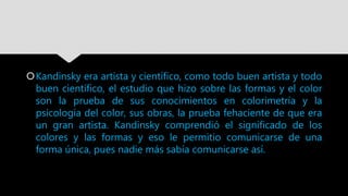 Kandinsky era artista y científico, como todo buen artista y todo
buen científico, el estudio que hizo sobre las formas y el color
son la prueba de sus conocimientos en colorimetría y la
psicología del color, sus obras, la prueba fehaciente de que era
un gran artista. Kandinsky comprendió el significado de los
colores y las formas y eso le permitio comunicarse de una
forma única, pues nadie más sabía comunicarse así.
 
