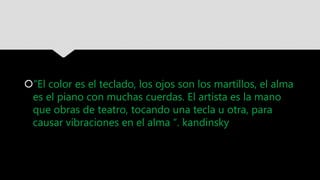 “El color es el teclado, los ojos son los martillos, el alma
es el piano con muchas cuerdas. El artista es la mano
que obras de teatro, tocando una tecla u otra, para
causar vibraciones en el alma “. kandinsky
 