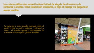 Los colores cálidos dan sensación de actividad, de alegría, de dinamismo, de
confianza y amistad. Estos colores son el amarillo, el rojo, el naranja y la púrpura en
menor medida.
Se evidencia el color amarillo quemado sobre el
punto donde los niños reclaman redimen los
ticket , el amarillo quemado acompañado de
colores de la misma gama generan ansiedad
 