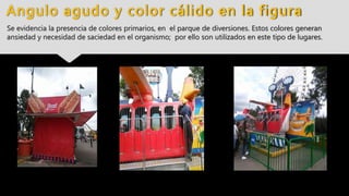 Angulo agudo y color cálido en la figura
Se evidencia la presencia de colores primarios, en el parque de diversiones. Estos colores generan
ansiedad y necesidad de saciedad en el organismo; por ello son utilizados en este tipo de lugares.
 