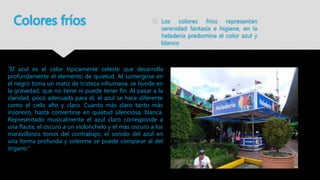 Colores fríos  Los colores fríos representan
serenidad fantasía e higiene, en la
heladería predomina el color azul y
blanco
“El azul es el color típicamente celeste que desarrolla
profundamente el elemento de quietud. Al sumergirse en
el negro toma un matiz de tristeza inhumana, se hunde en
la gravedad, que no tiene ni puede tener fin. Al pasar a la
claridad, poco adecuada para él, el azul se hace diferente
como el cielo alto y claro. Cuanto más claro tanto más
insonoro, hasta convertirse en quietud silenciosa, blanca.
Representado musicalmente el azul claro corresponde a
una flauta, el oscuro a un violonchelo y el más oscuro a los
maravillosos tonos del contrabajo; el sonido del azul en
una forma profunda y solemne se puede comparar al del
órgano.”
 