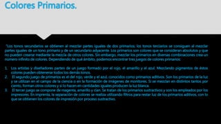 Colores Primarios.
“Los tonos secundarios se obtienen al mezclar partes iguales de dos primarios; los tonos terciarios se consiguen al mezclar
partes iguales de un tono primario y de un secundario adyacente. Los primarios son colores que se consideran absolutos y que
no pueden crearse mediante la mezcla de otros colores. Sin embargo, mezclar los primarios en diversas combinaciones crea un
número infinito de colores. Dependiendo de qué ámbito, podemos encontrar tres juegos de colores primarios:
1. Los artistas y diseñadores parten de un juego formado por el rojo, el amarillo y el azul. Mezclando pigmentos de éstos
colores pueden obtenerse todos los demás tonos.
2. El segundo juego de primarios es el del rojo, verde y el azul, conocidos como primarios aditivos. Son los primarios de la luz
y se utilizan en el campo de la ciencia o en la formación de imágenes de monitores. Si se mezclan en distintos tantos por
ciento, forman otros colores y si lo hacen en cantidades iguales producen la luz blanca.
3. El tercer juego se compone de magenta, amarillo y cían. Se tratan de los primarios sustractivos y son los empleados por los
impresores. En imprenta, la separación de colores se realiza utilizando filtros para restar luz de los primarios aditivos, con lo
que se obtienen los colores de impresión por proceso sustractivo.
 