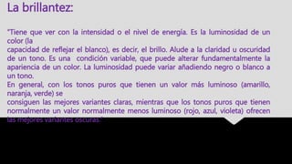 “Tiene que ver con la intensidad o el nivel de energía. Es la luminosidad de un
color (la
capacidad de reflejar el blanco), es decir, el brillo. Alude a la claridad u oscuridad
de un tono. Es una condición variable, que puede alterar fundamentalmente la
apariencia de un color. La luminosidad puede variar añadiendo negro o blanco a
un tono.
En general, con los tonos puros que tienen un valor más luminoso (amarillo,
naranja, verde) se
consiguen las mejores variantes claras, mientras que los tonos puros que tienen
normalmente un valor normalmente menos luminoso (rojo, azul, violeta) ofrecen
las mejores variantes oscuras.”
La brillantez:
 