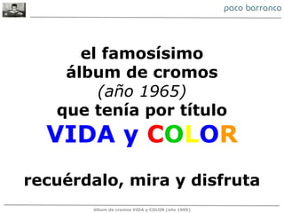 el famosísimo
    álbum de cromos
        (año 1965)
   que tenía por título
  VIDA y COLOR
recuérdalo, mira y disfruta
       álbum de cromos VIDA y COLOR (año 1965)
 