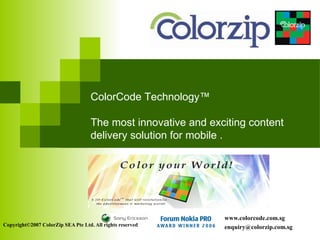 ColorCode Technology™

                                    The most innovative and exciting content
                                    delivery solution for mobile .




                                                               www.colorcode.com.sg
Copyright©2007 ColorZip SEA Pte Ltd. All rights reserved       enquiry@colorzip.com.sg