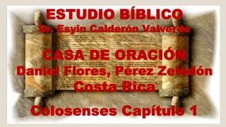 ESTUDIO BÍBLICO 
Dr. Esyin Calderón Valverde 
CASA DE ORACIÓN 
Daniel Flores, Pérez Zeledón 
Costa Rica 
Colosenses Capítulo 1 
 