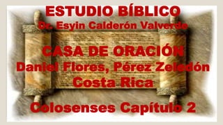 ESTUDIO BÍBLICO 
Dr. Esyin Calderón Valverde 
CASA DE ORACIÓN 
Daniel Flores, Pérez Zeledón 
Costa Rica 
Colosenses Capítulo 2 
 