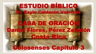 ESTUDIO BÍBLICO 
Dr. Esyin Calderón Valverde 
CASA DE ORACIÓN 
Daniel Flores, Pérez Zeledón 
Costa Rica 
Colosenses Capítulo 3 
 