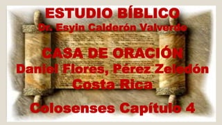 ESTUDIO BÍBLICO 
Dr. Esyin Calderón Valverde 
CASA DE ORACIÓN 
Daniel Flores, Pérez Zeledón 
Costa Rica 
Colosenses Capítulo 4 
 