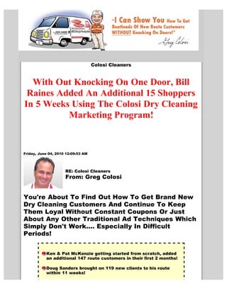 Colosi Cleaners


  With Out Knocking On One Door, Bill
 Raines Added An Additional 15 Shoppers
In 5 Weeks Using The Colosi Dry Cleaning
          Marketing Program!


Friday, June 04, 2010 12:09:53 AM




                     RE: Colosi Cleaners
                     From: Greg Colosi


You're About To Find Out How To Get Brand New
Dry Cleaning Customers And Continue To Keep
Them Loyal Without Constant Coupons Or Just
About Any Other Traditional Ad Techniques Which
Simply Don't Work.... Especially In Difficult
Periods!


           Ken & Pat McKenzie getting started from scratch, added
           an additional 147 route customers in their first 2 months!

           Doug Sanders brought on 119 new clients to his route
           within 11 weeks!
 