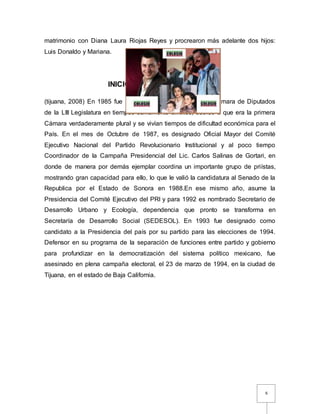6
matrimonio con Diana Laura Riojas Reyes y procrearon más adelante dos hijos:
Luis Donaldo y Mariana.
INICIO- CARRERA POLÍTICA:
(tijuana, 2008) En 1985 fue Diputado Federal y presidió la Cámara de Diputados
de la LIII Legislatura en tiempos sumamente difíciles, debido a que era la primera
Cámara verdaderamente plural y se vivían tiempos de dificultad económica para el
País. En el mes de Octubre de 1987, es designado Oficial Mayor del Comité
Ejecutivo Nacional del Partido Revolucionario Institucional y al poco tiempo
Coordinador de la Campaña Presidencial del Lic. Carlos Salinas de Gortari, en
donde de manera por demás ejemplar coordina un importante grupo de priístas,
mostrando gran capacidad para ello, lo que le valió la candidatura al Senado de la
Republica por el Estado de Sonora en 1988.En ese mismo año, asume la
Presidencia del Comité Ejecutivo del PRI y para 1992 es nombrado Secretario de
Desarrollo Urbano y Ecología, dependencia que pronto se transforma en
Secretaría de Desarrollo Social (SEDESOL). En 1993 fue designado como
candidato a la Presidencia del país por su partido para las elecciones de 1994.
Defensor en su programa de la separación de funciones entre partido y gobierno
para profundizar en la democratización del sistema político mexicano, fue
asesinado en plena campaña electoral, el 23 de marzo de 1994, en la ciudad de
Tijuana, en el estado de Baja California.
 