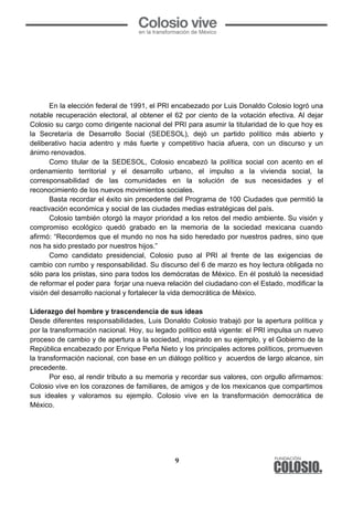 9
En la elección federal de 1991, el PRI encabezado por Luis Donaldo Colosio logró una
notable recuperación electoral, al obtener el 62 por ciento de la votación efectiva. Al dejar
Colosio su cargo como dirigente nacional del PRI para asumir la titularidad de lo que hoy es
la Secretaría de Desarrollo Social (SEDESOL), dejó un partido político más abierto y
deliberativo hacia adentro y más fuerte y competitivo hacia afuera, con un discurso y un
ánimo renovados.
Como titular de la SEDESOL, Colosio encabezó la política social con acento en el
ordenamiento territorial y el desarrollo urbano, el impulso a la vivienda social, la
corresponsabilidad de las comunidades en la solución de sus necesidades y el
reconocimiento de los nuevos movimientos sociales.
Basta recordar el éxito sin precedente del Programa de 100 Ciudades que permitió la
reactivación económica y social de las ciudades medias estratégicas del país.
Colosio también otorgó la mayor prioridad a los retos del medio ambiente. Su visión y
compromiso ecológico quedó grabado en la memoria de la sociedad mexicana cuando
afirmó: “Recordemos que el mundo no nos ha sido heredado por nuestros padres, sino que
nos ha sido prestado por nuestros hijos.”
Como candidato presidencial, Colosio puso al PRI al frente de las exigencias de
cambio con rumbo y responsabilidad. Su discurso del 6 de marzo es hoy lectura obligada no
sólo para los priistas, sino para todos los demócratas de México. En él postuló la necesidad
de reformar el poder para forjar una nueva relación del ciudadano con el Estado, modificar la
visión del desarrollo nacional y fortalecer la vida democrática de México.
Liderazgo del hombre y trascendencia de sus ideas
Desde diferentes responsabilidades, Luis Donaldo Colosio trabajó por la apertura política y
por la transformación nacional. Hoy, su legado político está vigente: el PRI impulsa un nuevo
proceso de cambio y de apertura a la sociedad, inspirado en su ejemplo, y el Gobierno de la
República encabezado por Enrique Peña Nieto y los principales actores políticos, promueven
la transformación nacional, con base en un diálogo político y acuerdos de largo alcance, sin
precedente.
Por eso, al rendir tributo a su memoria y recordar sus valores, con orgullo afirmamos:
Colosio vive en los corazones de familiares, de amigos y de los mexicanos que compartimos
sus ideales y valoramos su ejemplo. Colosio vive en la transformación democrática de
México.
 