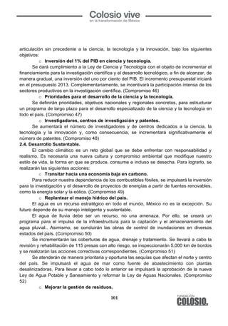 101
articulación sin precedente a la ciencia, la tecnología y la innovación, bajo los siguientes
objetivos:
o Inversión del 1% del PIB en ciencia y tecnología.
Se dará cumplimiento a la Ley de Ciencia y Tecnología con el objeto de incrementar el
financiamiento para la investigación científica y el desarrollo tecnológico, a fin de alcanzar, de
manera gradual, una inversión del uno por ciento del PIB. El incremento presupuestal iniciará
en el presupuesto 2013. Complementariamente, se incentivará la participación intensa de los
sectores productivos en la investigación científica. (Compromiso 46)
o Prioridades para el desarrollo de la ciencia y la tecnología.
Se definirán prioridades, objetivos nacionales y regionales concretos, para estructurar
un programa de largo plazo para el desarrollo especializado de la ciencia y la tecnología en
todo el país. (Compromiso 47)
o Investigadores, centros de investigación y patentes.
Se aumentará el número de investigadores y de centros dedicados a la ciencia, la
tecnología y la innovación y, como consecuencia, se incrementará significativamente el
número de patentes. (Compromiso 48)
2.4. Desarrollo Sustentable.
El cambio climático es un reto global que se debe enfrentar con responsabilidad y
realismo. Es necesaria una nueva cultura y compromiso ambiental que modifique nuestro
estilo de vida, la forma en que se produce, consume e incluso se desecha. Para lograrlo, se
realizarán las siguientes acciones:
o Transitar hacia una economía baja en carbono.
Para reducir nuestra dependencia de los combustibles fósiles, se impulsará la inversión
para la investigación y el desarrollo de proyectos de energías a partir de fuentes renovables,
como la energía solar y la eólica. (Compromiso 49)
o Replantear el manejo hídrico del país.
El agua es un recurso estratégico en todo el mundo, México no es la excepción. Su
futuro depende de su manejo inteligente y sustentable.
El agua de lluvia debe ser un recurso, no una amenaza. Por ello, se creará un
programa para el impulso de la infraestructura para la captación y el almacenamiento del
agua pluvial.. Asimismo, se concluirán las obras de control de inundaciones en diversos
estados del país. (Compromiso 50)
Se incrementarán las coberturas de agua, drenaje y tratamiento. Se llevará a cabo la
revisión y rehabilitación de 115 presas con alto riesgo, se inspeccionarán 5,000 km de bordos
y se realizarán las acciones correctivas correspondientes. (Compromiso 51)
Se atenderán de manera prioritaria y oportuna las sequías que afectan el norte y centro
del país. Se impulsará el agua de mar como fuente de abastecimiento con plantas
desalinizadoras. Para llevar a cabo todo lo anterior se impulsará la aprobación de la nueva
Ley de Agua Potable y Saneamiento y reformar la Ley de Aguas Nacionales. (Compromiso
52)
o Mejorar la gestión de residuos.
 
