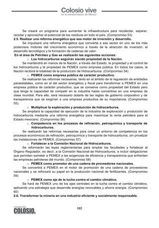 102
Se creará un programa para aumentar la infraestructura para recolectar, separar,
reciclar y aprovechar el potencial de los residuos en todo el país. (Compromiso 53)
2.5. Realizar una reforma energética que sea motor de inversión y desarrollo.
Se impulsará una reforma energética que convierta a ese sector en uno de los más
poderosos motores del crecimiento económico a través de la atracción de inversión, el
desarrollo tecnológico y la formación de cadenas de valor.
En el área de Petróleo y Gas se realizarán las siguientes acciones:
o Los hidrocarburos seguirán siendo propiedad de la Nación.
Se mantendrá en manos de la Nación, a través del Estado, la propiedad y el control de
los hidrocarburos y la propiedad de PEMEX como empresa pública. En todos los casos, la
Nación recibirá la totalidad de la producción de Hidrocarburos. (Compromiso 54)
o PEMEX como empresa pública de carácter productivo.
Se realizarán las reformas necesarias, tanto en el ámbito de la regulación de entidades
paraestatales, como en el del sector energético y fiscal para transformar a PEMEX en una
empresa pública de carácter productivo, que se conserve como propiedad del Estado pero
que tenga la capacidad de competir en la industria hasta convertirse en una empresa de
clase mundial. Para ello, será necesario dotarla de las reglas de gobierno corporativo y de
transparencia que se exigirían a una empresa productiva de su importancia. (Compromiso
55).
o Multiplicar la exploración y producción de hidrocarburos.
Se ampliará la capacidad de ejecución de la industria de exploración y producción de
hidrocarburos mediante una reforma energética para maximizar la renta petrolera para el
Estado mexicano. (Compromiso 56)
o Competencia en los procesos de refinación, petroquímica y transporte de
hidrocarburos.
Se realizarán las reformas necesarias para crear un entorno de competencia en los
procesos económicos de refinación, petroquímica y transporte de hidrocarburos, sin privatizar
las instalaciones de PEMEX. (Compromiso 57)
o Fortalecer a la Comisión Nacional de Hidrocarburos.
Se reformarán las leyes reglamentarias para ampliar las facultades y fortalecer al
Órgano Regulador, es decir, a la Comisión Nacional de Hidrocarburos, e incluir obligaciones
que permitan someter a PEMEX a las exigencias de eficiencia y transparencia que enfrentan
las empresas petroleras del mundo. (Compromiso 58)
o PEMEX como promotor de una cadena de proveedores nacionales.
Se convertirá a PEMEX en el motor de promoción de una cadena de proveedores
nacionales y se reforzará su papel en la producción nacional de fertilizantes. (Compromiso
59)
o PEMEX como eje de la lucha contra el cambio climático.
Se hará de PEMEX uno de los ejes centrales en la lucha contra el cambio climático,
aplicando una estrategia que desarrolle energías renovables y ahorre energía. (Compromiso
60)
2.6. Transformar la minería en una industria eficiente y socialmente responsable.
 