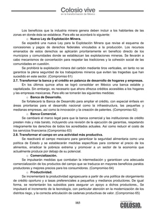 103
Los beneficios que la industria minera genera deben incluir a los habitantes de las
zonas en donde ésta se establece. Para ello se acordará lo siguiente:
o Nueva Ley de Explotación Minera.
Se expedirá una nueva Ley para la Explotación Minera que revise el esquema de
concesiones y pagos de derechos federales vinculados a la producción. Los recursos
emanados de estos derechos se aplicarán prioritariamente en beneficio directo de los
municipios y comunidades donde se establezcan las explotaciones mineras. Se llevarán a
cabo mecanismos de concertación para respetar las tradiciones y la cohesión social de las
comunidades en cuestión.
Se prohibirá la explotación minera del carbón mediante tiros verticales, en tanto no se
garantice la plena seguridad de los trabajadores mineros que eviten las tragedias que han
sucedido en este sector. (Compromiso 61)
2.7. Transformar la banca y el crédito en palanca de desarrollo de hogares y empresas.
En los últimos quince años se logró consolidar en México una banca estable y
capitalizada. Sin embargo, es necesario que ahora ofrezca créditos accesibles a los hogares
y las empresas mexicanas. Para ello se tomarán las siguientes medidas:
o Banca de Desarrollo.
Se fortalecerá la Banca de Desarrollo para ampliar el crédito, con especial énfasis en
áreas prioritarias para el desarrollo nacional como la infraestructura, las pequeñas y
medianas empresas, así como la innovación y la creación de patentes. (Compromiso 62)
o Banca Comercial.
Se cambiará el marco legal para que la banca comercial y las instituciones de crédito
presten más y más barato, incluyendo una revisión de la ejecución de garantías, respetando
íntegramente los derechos de todos los acreditados actuales. Así como reducir el costo de
los servicios financieros (Compromiso 63)
2.8. Transformar el campo en una actividad más productiva.
Se reactivará el campo mexicano para garantizar la seguridad alimentaria como una
política de Estado y se establecerán medidas específicas para contener el precio de los
alimentos, erradicar la pobreza extrema y promover a un sector de la economía que
actualmente produce por debajo de su potencial.
o Comercialización.
Se impulsarán medidas que combatan la intermediación y garanticen una adecuada
comercialización de los productos del campo que se traduzca en mayores beneficios paralos
productores y mejores precios para los consumidores. (Compromiso 64)
o Productividad.
Se incrementará la productividad agropecuaria a partir de una política de otorgamiento
de crédito oportuno y a tasas preferenciales a pequeños y medianos productores. De igual
forma, se reorientarán los subsidios para asegurar un apoyo a dichos productores., Se
impulsará el incremento de la tecnología, con particular atención en la modernización de los
distritos riego, y la correcta articulación de cadenas productivas de valor. (Compromiso 65)
o Pagos por servicios ambientales.
 
