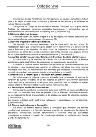 106
Se creará un Código Penal Único para homogeneizar las causales del delito en todo el
país y así lograr acciones más coordinadas y eficaces de las policías y los sistemas de
justicia. (Compromiso 78)
Se legislará un Código de Procedimientos Penales Único para todo el país, con la
finalidad de establecer elementos procesales homogéneos y congruentes con el
establecimiento de un sistema penal acusatorio y oral. (Compromiso 79)
3.5 Reforma a la Ley de Amparo.
Se llevará a cabo una reforma integral a la ley de amparo para hacerla compatible con
las recientes reformas constitucionales (Compromiso 80)
3.6 Reforma integral del sistema penitenciario.
Se invertirán los recursos necesarios para la construcción de los centros de
readaptación social que se requieran para acabar con el hacinamiento y la convivencia de
presos federales y no federales. De igual forma, se impulsará un nuevo sistema de
cumplimiento de penas de servicios comunitarios por delitos menores y con especial énfasis
en los presos jóvenes que permitan su readaptación social. (Compromiso 81)
4. Acuerdos para la Transparencia, Rendición de Cuentas y Combate a la Corrupción
La transparencia y la rendición de cuentas son dos herramientas de los estados
democráticos para elevar el nivel de confianza de los ciudadanos en su gobierno.
Asimismo, el combate efectivo a la corrupción es uno de los reclamos más sentidos por
la sociedad y una necesidad para construir un gobierno más eficaz que logre mejores
resultados. Para ello, se instrumentarán tres reformas que fortalezcan la transparencia, la
rendición de cuentas y, con especial énfasis, en el combate a la corrupción:
4.1 Instrumentar la Reforma para la Rendición de Cuentas Contables.
Se instrumentará la reforma preferente aprobada para perfeccionar el sistema de
rendición de cuentas contables en los tres órdenes de gobierno que permitan establecer
reglas comunes y mecanismos homologados para garantizar que los ciudadanos tengan
acceso a toda la información sobre el gasto público. (Compromiso 82)
4.2. Reforma para ampliar facultades del IFAI.
Se impulsará una reforma constitucional para hacer del IFAI un órgano constitucional
autónomo, con facultades ante todos los poderes públicos federales, facultades de revisión
de las resoluciones de los órganos locales y de atracción de casos de relevancia nacional.
(Compromiso 83).
Los órganos estatales serán autónomos, colegiados y especializados en transparencia.
(Compromiso 84).
4.3. Sistema Nacional contra la Corrupción.
Se creará un sistema nacional contra la corrupción que, mediante una reforma
constitucional, establezca una Comisión Nacional y comisiones estatales con facultades de
prevención, investigación, sanción administrativa y denuncia ante las autoridades
competentes por actos de corrupción. Se pondrá especial énfasis en entidades como Pemex
y CFE. (Compromiso 85)
 