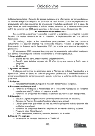 109
la libertad periodística y fomento del acceso ciudadano a la información, así como establecer
un límite en el ejercicio del gasto en publicidad de cada entidad pública en proporción a su
presupuesto, salvo las situaciones de emergencia vinculadas a protección civil o salud. De
igual forma, se dará cumplimiento al artículo tercero transitorio de la reforma constitucional
del 13 de noviembre de 2007, para garantizar el derecho de réplica. (Compromiso 95)
III. Acuerdos Presupuestales 2013
Las acciones, programas y proyectos requieren la asignación de mayores recursos
fiscales, los cuales dependerán de la propuesta e implementación de una reforma
hacendaria.
Sin embargo, sujeto a las restricciones presupuestales con las que contamos
actualmente, se estarían creando y/o destinando mayores recursos a programas del
Presupuesto de Egresos de la Federación 2013, en la ruta para alcanzar los objetivos
planteados.
El presupuesto 2013 considerará un programa de austeridad y racionalidad en el gasto
que permita reducir el gasto corriente e incrementar la inversión productiva.
1. Seguridad Social:
o Seguro de Vida para Jefas de Familia (programa nuevo).
o Pensión para Adultos mayores de 65 años (programa nuevo y fusión con el
programa
o 70 y más).
2. Igualdad de Género:
Fortalecer, entre otros, los programas para la Atención de la Salud Reproductiva y la
Igualdad de Género en Salud, así como los programas para reducir la mortalidad materna, el
embarazo adolescente, así como prevenir, atender y eliminar la violencia contra las mujeres
y las niñas.
3. Indígenas:
o Fortalecer la Infraestructura para la Atención de los Pueblos Indígenas.
4. Personas con discapacidad:
o Fortalecer el fondo para la Accesibilidad en el Transporte Público para las Personas
con discapacidad (Fortalecer el programa actual).
o Fortalecer los programas destinados a la atención de personas con discapacidad.
5. Educación:
o Escuelas Dignas (Programa nuevo para mejorar la calidad de las escuelas).
o Escuelas de Tiempo Completo (Fortalecer el programa actual).
o Laptops para niños que cursen 5o y 6o de primaria (programa nuevo y piloto en tres
entidades federativas)
o Fortalecer los programas de Becas, en particular en Media Superior y Superior.
o Programa piloto “Beca-Salario”.
o Censo de escuelas, maestros y alumnos, realizado por el INEGI.
6. Ciencia y Tecnología:
o Incrementar los recursos destinados al CONACYT
109
la libertad periodística y fomento del acceso ciudadano a la información, así como establecer
un límite en el ejercicio del gasto en publicidad de cada entidad pública en proporción a su
presupuesto, salvo las situaciones de emergencia vinculadas a protección civil o salud. De
igual forma, se dará cumplimiento al artículo tercero transitorio de la reforma constitucional
del 13 de noviembre de 2007, para garantizar el derecho de réplica. (Compromiso 95)
III. Acuerdos Presupuestales 2013
Las acciones, programas y proyectos requieren la asignación de mayores recursos
fiscales, los cuales dependerán de la propuesta e implementación de una reforma
hacendaria.
Sin embargo, sujeto a las restricciones presupuestales con las que contamos
actualmente, se estarían creando y/o destinando mayores recursos a programas del
Presupuesto de Egresos de la Federación 2013, en la ruta para alcanzar los objetivos
planteados.
El presupuesto 2013 considerará un programa de austeridad y racionalidad en el gasto
que permita reducir el gasto corriente e incrementar la inversión productiva.
1. Seguridad Social:
o Seguro de Vida para Jefas de Familia (programa nuevo).
o Pensión para Adultos mayores de 65 años (programa nuevo y fusión con el
programa
o 70 y más).
2. Igualdad de Género:
Fortalecer, entre otros, los programas para la Atención de la Salud Reproductiva y la
Igualdad de Género en Salud, así como los programas para reducir la mortalidad materna, el
embarazo adolescente, así como prevenir, atender y eliminar la violencia contra las mujeres
y las niñas.
3. Indígenas:
o Fortalecer la Infraestructura para la Atención de los Pueblos Indígenas.
4. Personas con discapacidad:
o Fortalecer el fondo para la Accesibilidad en el Transporte Público para las Personas
con discapacidad (Fortalecer el programa actual).
o Fortalecer los programas destinados a la atención de personas con discapacidad.
5. Educación:
o Escuelas Dignas (Programa nuevo para mejorar la calidad de las escuelas).
o Escuelas de Tiempo Completo (Fortalecer el programa actual).
o Laptops para niños que cursen 5o y 6o de primaria (programa nuevo y piloto en tres
entidades federativas)
o Fortalecer los programas de Becas, en particular en Media Superior y Superior.
o Programa piloto “Beca-Salario”.
o Censo de escuelas, maestros y alumnos, realizado por el INEGI.
6. Ciencia y Tecnología:
o Incrementar los recursos destinados al CONACYT
109
la libertad periodística y fomento del acceso ciudadano a la información, así como establecer
un límite en el ejercicio del gasto en publicidad de cada entidad pública en proporción a su
presupuesto, salvo las situaciones de emergencia vinculadas a protección civil o salud. De
igual forma, se dará cumplimiento al artículo tercero transitorio de la reforma constitucional
del 13 de noviembre de 2007, para garantizar el derecho de réplica. (Compromiso 95)
III. Acuerdos Presupuestales 2013
Las acciones, programas y proyectos requieren la asignación de mayores recursos
fiscales, los cuales dependerán de la propuesta e implementación de una reforma
hacendaria.
Sin embargo, sujeto a las restricciones presupuestales con las que contamos
actualmente, se estarían creando y/o destinando mayores recursos a programas del
Presupuesto de Egresos de la Federación 2013, en la ruta para alcanzar los objetivos
planteados.
El presupuesto 2013 considerará un programa de austeridad y racionalidad en el gasto
que permita reducir el gasto corriente e incrementar la inversión productiva.
1. Seguridad Social:
o Seguro de Vida para Jefas de Familia (programa nuevo).
o Pensión para Adultos mayores de 65 años (programa nuevo y fusión con el
programa
o 70 y más).
2. Igualdad de Género:
Fortalecer, entre otros, los programas para la Atención de la Salud Reproductiva y la
Igualdad de Género en Salud, así como los programas para reducir la mortalidad materna, el
embarazo adolescente, así como prevenir, atender y eliminar la violencia contra las mujeres
y las niñas.
3. Indígenas:
o Fortalecer la Infraestructura para la Atención de los Pueblos Indígenas.
4. Personas con discapacidad:
o Fortalecer el fondo para la Accesibilidad en el Transporte Público para las Personas
con discapacidad (Fortalecer el programa actual).
o Fortalecer los programas destinados a la atención de personas con discapacidad.
5. Educación:
o Escuelas Dignas (Programa nuevo para mejorar la calidad de las escuelas).
o Escuelas de Tiempo Completo (Fortalecer el programa actual).
o Laptops para niños que cursen 5o y 6o de primaria (programa nuevo y piloto en tres
entidades federativas)
o Fortalecer los programas de Becas, en particular en Media Superior y Superior.
o Programa piloto “Beca-Salario”.
o Censo de escuelas, maestros y alumnos, realizado por el INEGI.
6. Ciencia y Tecnología:
o Incrementar los recursos destinados al CONACYT
 
