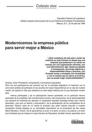 13
	
  
Diputado Federal LIII Legislatura
Debate respecto del proyecto de la Ley Federal de Entidades Paraestatales
México, D.F., 22 de abril de 1986
Modernicemos la empresa pública para
servir mejor a México
“¿Qué ciudadano de este país o quién de
nosotros en esta Cámara no desea que una
empresa que pertenece a la nación se
maneje con una organización eficiente, con
una administración ágil, desburocratizada
y transparente, que tenga objetivos y
responsabilidad claras y precisas, con
finanzas sanas y manejada con honestidad
y con la certeza que se ejerce el control y
que se puede exigir responsabilidades?".
Gracias, señor Presidente; compañeras y compañeros diputados:
Para los que participamos por primera vez en la actividad legislativa lo hacemos con la
convicción política de participar en los asuntos de mayor trascendencia en la vida de nuestra
nación, de aportar lo más que podamos en esta etapa histórica por la que atraviesa nuestro
país.
Hemos participado y de la participación hemos aprendido, en lo particular hemos
aprendido de la jovialidad, del consentimiento jurídico, del compromiso, de la responsabilidad
que siempre ha mostrado por ejemplo mi compañero diputado Santiago Oñate; pero hemos
aprendido, ¿por qué no decirlo y reconocerlo?, de la participación de los compañeros de la
oposición; todavía vibra en mi mente la emoción que sentí cuando escuché a nuestro
compañero Eraclio Zepeda en su inolvidable intervención en el aniversario de don Jesús
María Morelos y Pavón. De él aprendimos el amor a la tierra, el amor a la justicia y el amor
por la libertad que de imperar en esta Cámara de Diputados; también hemos aprendido de la
	
  
Diputado Federal LIII Legislatura
Debate respecto del proyecto de la Ley Federal de Entidades Paraestatales
México, D.F., 22 de abril de 1986
Modernicemos la empresa pública para
servir mejor a México
“¿Qué ciudadano de este país o quién de
nosotros en esta Cámara no desea que una
empresa que pertenece a la nación se
maneje con una organización eficiente, con
una administración ágil, desburocratizada
y transparente, que tenga objetivos y
responsabilidad claras y precisas, con
finanzas sanas y manejada con honestidad
y con la certeza que se ejerce el control y
que se puede exigir responsabilidades?".
Gracias, señor Presidente; compañeras y compañeros diputados:
Para los que participamos por primera vez en la actividad legislativa lo hacemos con la
convicción política de participar en los asuntos de mayor trascendencia en la vida de nuestra
nación, de aportar lo más que podamos en esta etapa histórica por la que atraviesa nuestro
país.
Hemos participado y de la participación hemos aprendido, en lo particular hemos
aprendido de la jovialidad, del consentimiento jurídico, del compromiso, de la responsabilidad
que siempre ha mostrado por ejemplo mi compañero diputado Santiago Oñate; pero hemos
aprendido, ¿por qué no decirlo y reconocerlo?, de la participación de los compañeros de la
oposición; todavía vibra en mi mente la emoción que sentí cuando escuché a nuestro
compañero Eraclio Zepeda en su inolvidable intervención en el aniversario de don Jesús
María Morelos y Pavón. De él aprendimos el amor a la tierra, el amor a la justicia y el amor
por la libertad que de imperar en esta Cámara de Diputados; también hemos aprendido de la
Modernicemos la empresa pública
para servir mejor a México
 