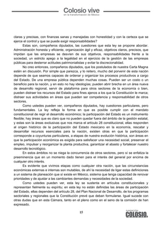 15
	
  
claras y precisas, con finanzas sanas y manejadas con honestidad y con la certeza que se
ejerce el control y que se puede exigir responsabilidades?
Estas son, compañeros diputados, las cuestiones que esta ley se propone abordar.
Administración honesta y eficiente, organización ágil y eficaz, objetivos claros, precisos, que
impidan que las empresas se desvíen de sus objetivos, responsabilidades frente a la
sociedad, un estricto apego a la legalidad en el ejercicio de la gestión de las empresas
públicas para desterrar actitudes patrimonialistas y evitar la discrecionalidad.
No creo entonces, compañeros diputados, que los postulados de nuestra Carta Magna
estén en discusión. Por simple que parezca, y lo reitero, mucho del porvenir de esta nación
depende de que seamos capaces de ordenar y organizar los procesos productivos a cargo
del Estado. De una empresa pública dependen muchas cosas. Pueden ser un costo o un
beneficio para la nación, y en esto no hay ideologías; pueden abrir brecha en un área nueva
de desarrollo regional, servir de plataforma para otros sectores de la economía o bien,
pueden distraer los recursos del Estado para fines ajenos a los que la Constitución le marca;
distraer sus actividades en áreas que pueden ser competencia y responsabilidad de otros
sectores.
Como ustedes pueden ver, compañeros diputados, hay cuestiones particulares, pero
fundamentales. La ley refleja la forma en que es posible cumplir con el mandato
constitucional de regir el desarrollo económico; la participación del Estado es un instrumento
flexible; hay áreas que es claro que no pueden quedar fuera del ámbito de la gestión estatal,
y estas son la áreas exclusivas que nos marca el artículo 28 constitucional, ellas responden
al origen histórico de la participación del Estado mexicano en la economía, rescatar y
desarrollar recursos esenciales para la nación, existen otras en que la participación
corresponde a coyunturas particulares, a etapas de nuestra evolución histórica, son áreas en
que la participación económica es exigida para satisfacer una necesidad social, preservar el
empleo, impulsar y reorganizar la planta productiva, garantizar el abasto y fortalecer nuestro
desarrollo tecnológico.
En estos ámbitos no se niega la concurrencia de otros sectores, pero sí se enfatiza la
preeminencia que en un momento dado tienen para el interés del general por encima de
cualquier otro interés.
Es evidente que vivimos etapas como cualquier otra nación, que las circunstancias
económicas externas e internas son mutables, de ahí la necesidad de ligar estas definiciones
a un sistema de planeación que sí existe en México, sistema que tenga capacidad de renovar
prioridades y de ajustar a las cambiantes demandas y necesidades de la sociedad.
Como ustedes pueden ver, esta ley se sustenta en artículos constitucionales y
representan fielmente su espíritu; en esta ley no están definidas las áreas de participación
del Estado, ellas dependen del artículo 28, del Plan Nacional de Desarrollo, de los programas
sectoriales y regionales que la Constitución prevé que deban formularse. Igual sucede con
otras dudas que en esta Cámara, tanto en el pleno como en el seno de la comisión de han
expresado.
 