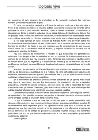 17
	
  
de reconstruir el país, después de profundizar en la revolución mediante las reformas
sociales y después industrializar el país.
En cada uno de estos momentos el Estado ha actuado conforme a los principios y
frente a las necesidades reales, la empresa pública surge como necesidad de fomento, como
participación directa para rescatar recursos, producir bienes necesarios, comercializar y
abastecer ahí donde la iniciativa individual no era capaz de llegar. Evidentemente éste no fue
un proceso lineal, se dio para enfrentar coyunturas, ha sido resultado de necesidades frente
a las cuales o se actuaba con firmeza y decisión, o se perdía y se ponía en riesgo lo logrado.
Si en esos tiempos en cada cuestión se hubiese hecho una discusión sobre los
fundamentos de nuestro sistema, el país hubiera caído en la parálisis y en la inacción; eran
tiempos de construir, de hacer lo que era necesario con la consecuencia de que ninguna
nación crece con la abstención total del Estado, y ninguna sociedad se fortalece con la
participación absoluta del Estado.
Hoy son tiempos de transformar y reforzar lo que heredamos de generaciones
anteriores. Los tiempos u las necesidades no son las mismas, la empresa pública es un
ejemplo de los cambios que hoy requiere el país. Tenemos que encontrar el equilibrio entre
su función social que no negamos, y la eficacia en su manejo y de su operación. No es un
problema de cantidad, es un problema de la calidad del aparato paraestatal para servir a la
nación.
Nosotros, los diputados del Partido Revolucionario Institucional atendemos que con
esta ley se da un avance cualitativo, no a la rectoría, no en la participación del Estado en la
economía, cuestiones que han quedado esclarecidas. De lo que se trata es de un avance
cualitativo en la gestión de la empresa pública.
En lo económico las empresas públicas deben convertirse en un agente más eficaz
para depurar estructuras, renovar los instrumentos de conducción de las actividades
productivas, enfrentar lo urgente inmediato, pero sin perder de vista la necesidad de iniciar
transformaciones profundas. Todo ello ¿para qué? Para fortalecer la capacidad de gestión
estatal, impulsar el crecimiento económico y generar empleos estables.
Compañeros diputados: la ley que ahora discutimos no plantea, como algunos partidos
de oposición lo han querido presentar, no plantea la desaparición de la empresa pública
como tampoco plantea la anulación de la economía mixta.
Lo que la iniciativa busca es crear las condiciones para un sector paraestatal más
racional, más productivo, que verdaderamente cumpla con sus responsabilidades sociales. Si
no entendemos esto, dejaremos pasar una oportunidad más para estar a la altura de las
obligaciones que hoy nos toca cumplir. Y no lo estaremos si nos aferramos al ánimo de
buscar convencer de la certeza de posiciones absolutas, dejando escapar los elementos
particulares que son los que finalmente permiten avanzar una idea, un proyecto, y que son la
sustancia de gobernar.
Muchas gracias.
 