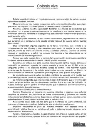 23
	
  
Esta tarea será el inicio de un vínculo permanente y comprometido del partido, con sus
legisladores federales y locales.
El compromiso de hoy, nuestro compromiso, es la conformación del partido que exigen
y reclaman las mayorías populares que son la base de nuestra organización.
Nuestros sectores, nuestra organización territorial, los millares de ciudadanos que
simpatizan con el proyecto que representamos ha manifestado una puntual demanda: la
renovación partidaria. Atenderla es la obligación y convivencia de toda dirección que quiera,
legítimamente, serlo.
Quiero proponer a ustedes, de esta manera muy correcta, algunas líneas de reflexión
que surgieron en el transcurso de la pasada jornada nacional de nuestro partido: cuando
México habló.
Ellas comprenden algunos aspectos de la tarea renovadora, que someto a la
consideración de este Consejo y que propongo como punto de partida de una amplia
consulta, dentro del marco de nuestra próxima Asamblea Ordinaria. Convoco al priísmo
nacional a manifestarse y definir los rumbos, los tiempos y las dimensiones de la
reestructuración de nuestra organización.
Porque esto debe quedar claro, el cambio, la transformación, la renovación partidaria
competen de manera exclusiva a nuestros cuadros y bases militantes.
Señalemos de entrada que para nosotros modernización significa rescate del origen,
ratificación de principios, vigencia de nuestra esencia y razón de ser. El PRI o es la
vanguardia política o su existencia histórica carece de sentido. Pero reafirmar nuestra
vocación por la democracia y la justicia social implica en este momento en México, la
actualización de las formas de organización y estrategias de lucha que nos son propias.
La ideología que nuestro partido reivindica, mantiene su vigencia en la medida que
encarna los problemas, carencias y expectativas cotidianas del mexicano de nuestros días.
La militancia del partido, sus simpatizantes, la sociedad mexicana que se identifica con
nuestro proyecto político, nos ha demandado cambios. Estos suponen la definición de
nuestra estrategia que nos permite modificar aquello que es obstáculo a nuestro desarrollo y
a nuestro propósito de modernización.
Tenemos en consecuencia, tareas inmediatas.
Primero. Realicemos un recuento de nuestros militantes y hagamos una profunda
campaña de afiliación. No incurramos en cifras complacientes y partamos de nuestra
militancia real para todas las acciones. Sepamos con certeza quiénes somos, cuántos somos
y dónde estamos. En seis meses hemos de tener el padrón priísta.
Necesitamos actuar cada vez más para que la membresía se vuelva militancia. No
queremos priístas en la comodidad de la inercia, sino en el esfuerzo del cambio.
Segundo. Impulsemos el paso de nuestros militantes más capaces hacia la
administración pública. Somos un partido en el poder y debemos también ejercerlo, en la
responsabilidad administrativa.
Tercero. Reagrupemos nuestras fuerzas: Quienes han dirigido a nuestro partido en los
municipios y en los estados; quienes lo han representado en cargos de elección popular,
 