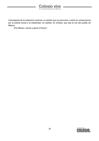 33
	
  
intransigente de la soberanía nacional; un partido que se pronuncie y actúe en consecuencia
por la justicia social y la solidaridad. Un partido, en síntesis, que sea la voz del pueblo de
México.
¡Por México, vamos a ganar el futuro!
	
  
 