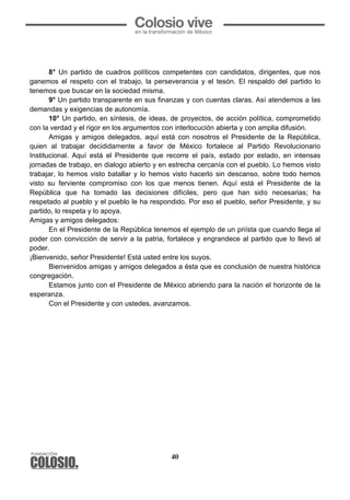 40
8° Un partido de cuadros políticos competentes con candidatos, dirigentes, que nos
ganemos el respeto con el trabajo, la perseverancia y el tesón. El respaldo del partido lo
tenemos que buscar en la sociedad misma.
9° Un partido transparente en sus finanzas y con cuentas claras. Así atendemos a las
demandas y exigencias de autonomía.
10° Un partido, en síntesis, de ideas, de proyectos, de acción política, comprometido
con la verdad y el rigor en los argumentos con interlocución abierta y con amplia difusión.
Amigas y amigos delegados, aquí está con nosotros el Presidente de la República,
quien al trabajar decididamente a favor de México fortalece al Partido Revolucionario
Institucional. Aquí está el Presidente que recorre el país, estado por estado, en intensas
jornadas de trabajo, en dialogo abierto y en estrecha cercanía con el pueblo. Lo hemos visto
trabajar, lo hemos visto batallar y lo hemos visto hacerlo sin descanso, sobre todo hemos
visto su ferviente compromiso con los que menos tienen. Aquí está el Presidente de la
República que ha tomado las decisiones difíciles, pero que han sido necesarias; ha
respetado al pueblo y el pueblo le ha respondido. Por eso el pueblo, señor Presidente, y su
partido, lo respeta y lo apoya.
Amigas y amigos delegados:
En el Presidente de la República tenemos el ejemplo de un priísta que cuando llega al
poder con convicción de servir a la patria, fortalece y engrandece al partido que lo llevó al
poder.
¡Bienvenido, señor Presidente! Está usted entre los suyos.
Bienvenidos amigas y amigos delegados a ésta que es conclusión de nuestra histórica
congregación.
Estamos junto con el Presidente de México abriendo para la nación el horizonte de la
esperanza.
Con el Presidente y con ustedes, avanzamos.
 