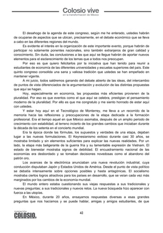 42
El desahogo de la agenda de este congreso, según me he enterado, ustedes habrán
de ocuparse de aspectos que se ubican, precisamente, en el debate económico que se lleva
a cabo en las diferentes regiones del mundo.
Es evidente el interés en la organización de este importante evento, porque habrán de
participar no solamente ponentes nacionales, sino también extranjeros de gran calidad y
conocimiento. Sin duda, las conclusiones a las que aquí se llegue habrán de aportar nuevos
elementos para el esclarecimiento de los temas que a todos nos preocupan.
Por eso es que quiero felicitarlos por la iniciativa que han tenido para reunir a
estudiantes de economía de las diferentes universidades y escuelas superiores del país. Este
quinto congreso consolida una sana y valiosa tradición que ustedes se han empeñado en
mantener vigente.
A mi juicio, todos saldremos ganando del debate abierto de las ideas, del intercambio
de puntos de vista diferenciados de la argumentación y evolución de las distintas propuestas
que aquí se hagan.
Hoy, especialmente en economía, las propuestas más eficientes provienen de la
pluralidad. Por eso es que eventos como el que aquí se celebra, prestigian el pensamiento
moderno de la pluralidad. Por ello es que me congratulo y me siento honrado de estar aquí
con ustedes.
Y estar hoy aquí en el Tecnológico de Monterrey, me lleva a un recorrido de la
memoria hacia las reflexiones y preocupaciones de la etapa dedicada a la formación
profesional. Era el tiempo aquel en que México asomaba, después de un amplio periodo de
crecimiento con estabilidad, al terreno incierto de los grandes cambios que iniciaban durante
la década de los setenta en el concierto mundial.
Era la época donde las fórmulas, los supuestos y verdades de una etapa, dejaban
lugar a las nuevas formulaciones. El Keynesianismo exitoso durante casi 30 años, se
mostraba limitado y sin elementos suficientes para explicar las nuevas realidades. Por un
lado, la etapa más beligerante de la guerra fría y su lamentable expresión de Vietnam. El
estado de bienestar mostraba signos de debilidad. El encuadramiento nacional de las
economías era desbordado y se tomaban decisiones novedosas como el abandono del
patrón oro.
Los avances de la electrónica anunciaban una nueva revolución industrial, cuya
conducción disputaban Japón y Estados Unidos de América. Desde el punto de vista político
se debatía intensamente sobre opciones posibles y hasta antagónicas. El socialismo
mostraba ciertos logros atractivos para los países en desarrollo, que se veían cada vez más
marginados por los cambios de la economía mundial.
El mundo entero estaba cuestionando sus viejas respuestas a sus tradicionales y
nuevas preguntas; a sus tradicionales y nuevos retos. La nueva búsqueda hizo aparecer con
fuerza a las utopías.
En México, durante 20 años, ensayamos respuestas diversas a esas grandes
preguntas que nos hacíamos y se puede hablar, amigas y amigos estudiantes, de que
 