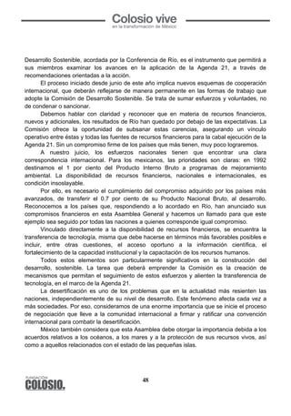 48
	
  
Desarrollo Sostenible, acordada por la Conferencia de Río, es el instrumento que permitirá a
sus miembros examinar los avances en la aplicación de la Agenda 21, a través de
recomendaciones orientadas a la acción.
El proceso iniciado desde junio de este año implica nuevos esquemas de cooperación
internacional, que deberán reflejarse de manera permanente en las formas de trabajo que
adopte la Comisión de Desarrollo Sostenible. Se trata de sumar esfuerzos y voluntades, no
de condenar o sancionar.
Debemos hablar con claridad y reconocer que en materia de recursos financieros,
nuevos y adicionales, los resultados de Río han quedado por debajo de las expectativas. La
Comisión ofrece la oportunidad de subsanar estas carencias, asegurando un vínculo
operativo entre éstas y todas las fuentes de recursos financieros para la cabal ejecución de la
Agenda 21. Sin un compromiso firme de los países que más tienen, muy poco lograremos.
A nuestro juicio, los esfuerzos nacionales tienen que encontrar una clara
correspondencia internacional. Para los mexicanos, las prioridades son claras: en 1992
destinamos el 1 por ciento del Producto Interno Bruto a programas de mejoramiento
ambiental. La disponibilidad de recursos financieros, nacionales e internacionales, es
condición insoslayable.
Por ello, es necesario el cumplimiento del compromiso adquirido por los países más
avanzados, de transferir el 0.7 por ciento de su Producto Nacional Bruto, al desarrollo.
Reconocemos a los países que, respondiendo a lo acordado en Río, han anunciado sus
compromisos financieros en esta Asamblea General y hacemos un llamado para que este
ejemplo sea seguido por todas las naciones a quienes corresponde igual compromiso.
Vinculado directamente a la disponibilidad de recursos financieros, se encuentra la
transferencia de tecnología, misma que debe hacerse en términos más favorables posibles e
incluir, entre otras cuestiones, el acceso oportuno a la información científica, el
fortalecimiento de la capacidad institucional y la capacitación de los recursos humanos.
Todos estos elementos son particularmente significativos en la construcción del
desarrollo, sostenible. La tarea que deberá emprender la Comisión es la creación de
mecanismos que permitan el seguimiento de estos esfuerzos y alienten la transferencia de
tecnología, en el marco de la Agenda 21.
La desertificación es uno de los problemas que en la actualidad más resienten las
naciones, independientemente de su nivel de desarrollo. Este fenómeno afecta cada vez a
más sociedades. Por eso, consideramos de una enorme importancia que se inicie el proceso
de negociación que lleve a la comunidad internacional a firmar y ratificar una convención
internacional para combatir la desertificación.
México también considera que esta Asamblea debe otorgar la importancia debida a los
acuerdos relativos a los océanos, a los mares y a la protección de sus recursos vivos, así
como a aquellos relacionados con el estado de las pequeñas islas.
 