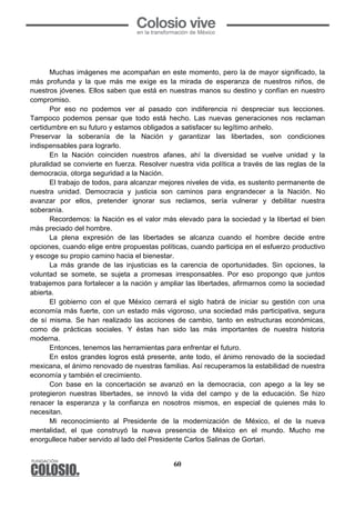 60
Muchas imágenes me acompañan en este momento, pero la de mayor significado, la
más profunda y la que más me exige es la mirada de esperanza de nuestros niños, de
nuestros jóvenes. Ellos saben que está en nuestras manos su destino y confían en nuestro
compromiso.
Por eso no podemos ver al pasado con indiferencia ni despreciar sus lecciones.
Tampoco podemos pensar que todo está hecho. Las nuevas generaciones nos reclaman
certidumbre en su futuro y estamos obligados a satisfacer su legítimo anhelo.
Preservar la soberanía de la Nación y garantizar las libertades, son condiciones
indispensables para lograrlo.
En la Nación coinciden nuestros afanes, ahí la diversidad se vuelve unidad y la
pluralidad se convierte en fuerza. Resolver nuestra vida política a través de las reglas de la
democracia, otorga seguridad a la Nación.
El trabajo de todos, para alcanzar mejores niveles de vida, es sustento permanente de
nuestra unidad. Democracia y justicia son caminos para engrandecer a la Nación. No
avanzar por ellos, pretender ignorar sus reclamos, sería vulnerar y debilitar nuestra
soberanía.
Recordemos: la Nación es el valor más elevado para la sociedad y la libertad el bien
más preciado del hombre.
La plena expresión de las libertades se alcanza cuando el hombre decide entre
opciones, cuando elige entre propuestas políticas, cuando participa en el esfuerzo productivo
y escoge su propio camino hacia el bienestar.
La más grande de las injusticias es la carencia de oportunidades. Sin opciones, la
voluntad se somete, se sujeta a promesas irresponsables. Por eso propongo que juntos
trabajemos para fortalecer a la nación y ampliar las libertades, afirmarnos como la sociedad
abierta.
El gobierno con el que México cerrará el siglo habrá de iniciar su gestión con una
economía más fuerte, con un estado más vigoroso, una sociedad más participativa, segura
de sí misma. Se han realizado las acciones de cambio, tanto en estructuras económicas,
como de prácticas sociales. Y éstas han sido las más importantes de nuestra historia
moderna.
Entonces, tenemos las herramientas para enfrentar el futuro.
En estos grandes logros está presente, ante todo, el ánimo renovado de la sociedad
mexicana, el ánimo renovado de nuestras familias. Así recuperamos la estabilidad de nuestra
economía y también el crecimiento.
Con base en la concertación se avanzó en la democracia, con apego a la ley se
protegieron nuestras libertades, se innovó la vida del campo y de la educación. Se hizo
renacer la esperanza y la confianza en nosotros mismos, en especial de quienes más lo
necesitan.
Mi reconocimiento al Presidente de la modernización de México, el de la nueva
mentalidad, el que construyó la nueva presencia de México en el mundo. Mucho me
enorgullece haber servido al lado del Presidente Carlos Salinas de Gortari.
 