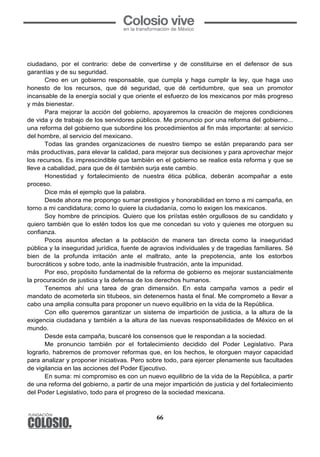 66
ciudadano, por el contrario: debe de convertirse y de constituirse en el defensor de sus
garantías y de su seguridad.
Creo en un gobierno responsable, que cumpla y haga cumplir la ley, que haga uso
honesto de los recursos, que dé seguridad, que dé certidumbre, que sea un promotor
incansable de la energía social y que oriente el esfuerzo de los mexicanos por más progreso
y más bienestar.
Para mejorar la acción del gobierno, apoyaremos la creación de mejores condiciones
de vida y de trabajo de los servidores públicos. Me pronuncio por una reforma del gobierno...
una reforma del gobierno que subordine los procedimientos al fin más importante: al servicio
del hombre, al servicio del mexicano.
Todas las grandes organizaciones de nuestro tiempo se están preparando para ser
más productivas, para elevar la calidad, para mejorar sus decisiones y para aprovechar mejor
los recursos. Es imprescindible que también en el gobierno se realice esta reforma y que se
lleve a cabalidad, para que de él también surja este cambio.
Honestidad y fortalecimiento de nuestra ética pública, deberán acompañar a este
proceso.
Dice más el ejemplo que la palabra.
Desde ahora me propongo sumar prestigios y honorabilidad en torno a mi campaña, en
torno a mi candidatura; como lo quiere la ciudadanía, como lo exigen los mexicanos.
Soy hombre de principios. Quiero que los priístas estén orgullosos de su candidato y
quiero también que lo estén todos los que me concedan su voto y quienes me otorguen su
confianza.
Pocos asuntos afectan a la población de manera tan directa como la inseguridad
pública y la inseguridad jurídica, fuente de agravios individuales y de tragedias familiares. Sé
bien de la profunda irritación ante el maltrato, ante la prepotencia, ante los estorbos
burocráticos y sobre todo, ante la inadmisible frustración, ante la impunidad.
Por eso, propósito fundamental de la reforma de gobierno es mejorar sustancialmente
la procuración de justicia y la defensa de los derechos humanos.
Tenemos ahí una tarea de gran dimensión. En esta campaña vamos a pedir el
mandato de acometerla sin titubeos, sin detenernos hasta el final. Me comprometo a llevar a
cabo una amplia consulta para proponer un nuevo equilibrio en la vida de la República.
Con ello queremos garantizar un sistema de impartición de justicia, a la altura de la
exigencia ciudadana y también a la altura de las nuevas responsabilidades de México en el
mundo.
Desde esta campaña, buscaré los consensos que le respondan a la sociedad.
Me pronuncio también por el fortalecimiento decidido del Poder Legislativo. Para
lograrlo, habremos de promover reformas que, en los hechos, le otorguen mayor capacidad
para analizar y proponer iniciativas. Pero sobre todo, para ejercer plenamente sus facultades
de vigilancia en las acciones del Poder Ejecutivo.
En suma: mi compromiso es con un nuevo equilibrio de la vida de la República, a partir
de una reforma del gobierno, a partir de una mejor impartición de justicia y del fortalecimiento
del Poder Legislativo, todo para el progreso de la sociedad mexicana.
 