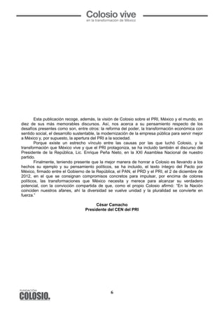 6
Esta publicación recoge, además, la visión de Colosio sobre el PRI, México y el mundo, en
diez de sus más memorables discursos. Así, nos acerca a su pensamiento respecto de los
desafíos presentes como son, entre otros: la reforma del poder, la transformación económica con
sentido social, el desarrollo sustentable, la modernización de la empresa pública para servir mejor
a México y, por supuesto, la apertura del PRI a la sociedad.
Porque existe un estrecho vínculo entre las causas por las que luchó Colosio, y la
transformación que México vive y que el PRI protagoniza, se ha incluido también el discurso del
Presidente de la República, Lic. Enrique Peña Nieto, en la XXI Asamblea Nacional de nuestro
partido.
Finalmente, teniendo presente que la mejor manera de honrar a Colosio es llevando a los
hechos su ejemplo y su pensamiento políticos, se ha incluido, el texto íntegro del Pacto por
México, firmado entre el Gobierno de la República, el PAN, el PRD y el PRI, el 2 de diciembre de
2012, en el que se consignan compromisos concretos para impulsar, por encima de colores
políticos, las transformaciones que México necesita y merece para alcanzar su verdadero
potencial, con la convicción compartida de que, como el propio Colosio afirmó: “En la Nación
coinciden nuestros afanes, ahí la diversidad se vuelve unidad y la pluralidad se convierte en
fuerza.”
César Camacho
Presidente del CEN del PRI
 