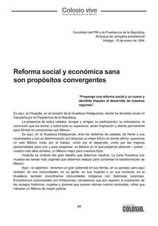 69
	
  
Candidato del PRI a la Presidencia de la República
Arranque de campaña presidencial
Hidalgo, 10 de enero de 1994
Reforma Social y Económica sana, son
propósitos convergentes
“Propongo una reforma social y un nuevo y
decidido impulso al desarrollo de nuestras
regiones”.
Es aquí, en Huejutla, en el corazón de la Huasteca Hidalguense, donde he decidido iniciar mi
Campaña por la Presidencia de la República.
La presencia de todos ustedes, amigas y amigos; su participación, su entusiasmo, la
convicción que los anima, y sobre todo su esperanza, serán inspiración y aliento permanente
para afirmar mi compromiso con México.
Es aquí, en la Huasteca Hidalguense, ante los reclamos de ustedes, de frente a sus
necesidades y con su determinación por alcanzar un mejor futuro en donde afirmo: queremos
un solo México unido por el trabajo, unido por el desarrollo, unido por las mejores
oportunidades para vivir y para progresar; un México en el que podamos alcanzar - juntos -
nuestro más altos anhelos, un México mejor para nuestros hijos.
Huejutla es símbolo del gran desafío que debemos resolver. La zona Huasteca nos
muestra las tareas más urgentes que debemos realizar para consolidar la transformación de
México.
Aquí - lo sabemos - tenemos un gran potencial en sus tierras, en su ganado; pero aquí
también, en sus comunidades, en su gente, en sus mujeres y en sus hombres, en la
Huasteca, también encontramos comunidades indígenas con dolorosas carencias.
Encontramos comunidades con limitaciones; campesinos que aún esperan la superación de
los rezagos históricos, mujeres y jóvenes que quieren abrirse nuevos horizontes, niños que
merecen un México de mayor justicia.
	
  
Candidato del PRI a la Presidencia de la República
Arranque de campaña presidencial
Hidalgo, 10 de enero de 1994
Reforma Social y Económica sana, son
propósitos convergentes
“Propongo una reforma social y un nuevo y
decidido impulso al desarrollo de nuestras
regiones”.
Es aquí, en Huejutla, en el corazón de la Huasteca Hidalguense, donde he decidido iniciar mi
Campaña por la Presidencia de la República.
La presencia de todos ustedes, amigas y amigos; su participación, su entusiasmo, la
convicción que los anima, y sobre todo su esperanza, serán inspiración y aliento permanente
para afirmar mi compromiso con México.
Es aquí, en la Huasteca Hidalguense, ante los reclamos de ustedes, de frente a sus
necesidades y con su determinación por alcanzar un mejor futuro en donde afirmo: queremos
un solo México unido por el trabajo, unido por el desarrollo, unido por las mejores
oportunidades para vivir y para progresar; un México en el que podamos alcanzar - juntos -
nuestro más altos anhelos, un México mejor para nuestros hijos.
Huejutla es símbolo del gran desafío que debemos resolver. La zona Huasteca nos
muestra las tareas más urgentes que debemos realizar para consolidar la transformación de
México.
Aquí - lo sabemos - tenemos un gran potencial en sus tierras, en su ganado; pero aquí
también, en sus comunidades, en su gente, en sus mujeres y en sus hombres, en la
Huasteca, también encontramos comunidades indígenas con dolorosas carencias.
Encontramos comunidades con limitaciones; campesinos que aún esperan la superación de
los rezagos históricos, mujeres y jóvenes que quieren abrirse nuevos horizontes, niños que
merecen un México de mayor justicia.
Reforma social y económica sana
son propósitos convergentes
 