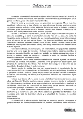 71
	
  
Queremos promover el crecimiento de nuestra economía como medio para alcanzar el
bienestar de nuestros compatriotas. Pero debe ser un crecimiento que genere empleos y que
genere beneficios, y que estos estén mejor distribuidos.
Reforma social y económica sana, son propósitos convergentes. Mayor inversión,
estabilidad y ahorro, con la baja inflación, no son sólo metas técnicas, son instrumentos
necesarios para una auténtica política social que dé certeza al esfuerzo de todos y cada uno
de ustedes, y que dé certeza al esfuerzo de todos los mexicanos en todos y cada uno de los
rincones de la patria para alcanzar juntos nuestros propósitos.
Que no se nos olvide: sin una mayor justicia, sin una mejor distribución del ingreso, la
economía se debilita y se cierra el camino al crecimiento. Pero sin una economía fuerte, no
hay política social ni eficiente ni duradera. Lo que hemos logrado hasta ahora lo tenemos que
poner al servicio de los que menos tienen. Hoy, tenemos condiciones para hacer del
crecimiento una batalla decisiva contra la pobreza. Por eso, amigas y amigos huastecos, por
eso es que propongo una gran reforma social y un nuevo y decidido impulso al desarrollo de
nuestras regiones.
Con responsabilidad, sin demagogias, sin paternalismos, sin populismos, debemos
alcanzar una nueva etapa de bienestar, y lo lograremos mediante acciones decididas; lo
lograremos con determinación, con coraje, con unidad y con trabajo, asegurando a todos el
acceso a mejores niveles de educación, cuidando la salud de nuestras familias y
asegurándoles también una vivienda digna.
Lo lograremos con un nuevo impulso al desarrollo de nuestras regiones, de nuestros
municipios, de nuestras comunidades. La reforma social que propongo debe superar, con
eficiencia, las condiciones de pobreza. Pero también debe asegurar el desarrollo de las
capacidades de cada individuo, de cada mexicano.
Nuestro punto de partida tiene que ser necesariamente el cumplimiento de los
compromisos históricos consagrados en la Constitución, una educación básica de calidad a
la que todos los niños y nuestros jóvenes tengan acceso; que los servicios médicos aseguren
a todas las comunidades y las familias; que la posibilidad de contar con una vivienda digna
sea efectiva.
Estoy a favor de una reforma social fincada ante todo en los valores de la democracia
¿Qué significa esto? Significa que tenemos que respetar, promover, alentar la participación
de todas nuestras comunidades, y que sean precisamente las comunidades, a través de la
participación democrática, las que asuman las decisiones y las que asuman las formas de
organización que mejor se adapten a cada una de las regiones.
Sólo así es como combatiremos el burocratismo, la ineficiencia, el autoritarismo, el
centralismo y la indiferencia. Será una reforma social que garantice las libertades y que
reconozca, ante todo, la diversidad cultural y la pluralidad de intereses de nuestras
comunidades.
Amigas y amigos:
La tarea social, la política social ha dejado de ser un asunto que sólo corresponde al
gobierno resolver. No podemos desaprovechar las enormes capacidades de los individuos,
 