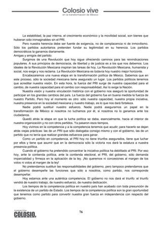 76
	
  
La estabilidad, la paz interna, el crecimiento económico y la movilidad social, son bienes que
hubieran sido inimaginables sin el PRI.
Pero nuestra herencia debe ser fuente de exigencia, no de complacencia ni de inmovilismo.
Sólo los partidos autoritarios pretenden fundar su legitimidad en su herencia. Los partidos
democráticos la ganamos diariamente.
Amigas y amigos del partido:
Surgimos de una Revolución que hoy sigue ofreciendo caminos para las reivindicaciones
populares. A sus principios de democracia, de libertad y de justicia es a los que nos debemos. Los
ideales de la Revolución Mexicana inspiran las tareas de hoy. La Revolución Mexicana, humanista y
social, nos exige y nos reclama. La Revolución Mexicana es todavía hoy nuestro mejor horizonte.
Encabezaremos una nueva etapa en la transformación política de México. Sabemos que en
este proceso, sólo la sociedad mexicana tiene asegurado un lugar. Los partidos políticos tenemos
que acreditar nuestra visión. En esta hora, la fuerza del PRI surge de nuestra capacidad para el
cambio, de nuestra capacidad para el cambio con responsabilidad. Así lo exige la Nación.
Nuestra visión y nuestra vinculación histórica con el gobierno nos aseguró la oportunidad de
participar en los grandes cambios del país. La fuerza del gobierno fue en buena medida la fuerza de
nuestro Partido. Pero hoy el momento es otro: sólo nuestra capacidad, nuestra propia iniciativa,
nuestra presencia en la sociedad mexicana y nuestro trabajo, es lo que nos dará fortaleza.
Nadie podrá sustituir nuestro esfuerzo. Nadie podrá asegurarnos un papel en la
transformación de México si nosotros no luchamos por él, si nosotros no lo ganamos ante los
ciudadanos.
Quedó atrás la etapa en que la lucha política se daba, esencialmente, hacia el interior de
nuestra organización y no con otros partidos. Ya pasaron esos tiempos.
Hoy vivimos en la competencia y a la competencia tenemos que acudir; para hacerlo se dejan
atrás viejas prácticas: las de un PRI que sólo dialogaba consigo mismo y con el gobierno, las de un
partido que no tenía que realizar grandes esfuerzos para ganar.
Como un partido en competencia, el PRI hoy no tiene triunfos asegurados, tiene que luchar
por ellos y tiene que asumir que en la democracia sólo la victoria nos dará la estatura a nuestra
presencia política.
Cuando el gobierno ha pretendido concentrar la iniciativa política ha debilitado al PRI. Por eso
hoy, ante la contienda política, ante la contienda electoral, el PRI, del gobierno, sólo demanda
imparcialidad y firmeza en la aplicación de la ley. ¡No queremos ni concesiones al margen de los
votos ni votos al margen de la ley!
No pretendamos sustituir las responsabilidades del gobierno, pero tampoco pretendamos que
el gobierno desempeñe las funciones que sólo a nosotros, como partido, nos corresponde
desempeñar.
Hoy estamos ante una auténtica competencia. El gobierno no nos dará el triunfo: el triunfo
vendrá de nuestro trabajo, de nuestro esfuerzo, de nuestra dedicación.
Los tiempos de la competencia política en nuestro país han acabado con toda presunción de
la existencia de un partido de Estado. Los tiempos de la competencia política son la gran oportunidad
que tenemos como partido para convertir nuestra gran fuerza en independencia con respecto del
gobierno.
 
