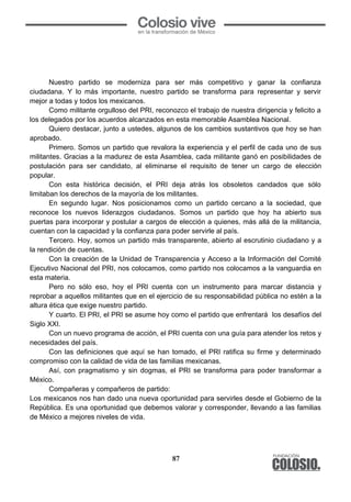 87
	
  
	
  
	
  
Nuestro partido se moderniza para ser más competitivo y ganar la confianza
ciudadana. Y lo más importante, nuestro partido se transforma para representar y servir
mejor a todas y todos los mexicanos.
Como militante orgulloso del PRI, reconozco el trabajo de nuestra dirigencia y felicito a
los delegados por los acuerdos alcanzados en esta memorable Asamblea Nacional.
Quiero destacar, junto a ustedes, algunos de los cambios sustantivos que hoy se han
aprobado.
Primero. Somos un partido que revalora la experiencia y el perfil de cada uno de sus
militantes. Gracias a la madurez de esta Asamblea, cada militante ganó en posibilidades de
postulación para ser candidato, al eliminarse el requisito de tener un cargo de elección
popular.
Con esta histórica decisión, el PRI deja atrás los obsoletos candados que sólo
limitaban los derechos de la mayoría de los militantes.
En segundo lugar. Nos posicionamos como un partido cercano a la sociedad, que
reconoce los nuevos liderazgos ciudadanos. Somos un partido que hoy ha abierto sus
puertas para incorporar y postular a cargos de elección a quienes, más allá de la militancia,
cuentan con la capacidad y la confianza para poder servirle al país.
Tercero. Hoy, somos un partido más transparente, abierto al escrutinio ciudadano y a
la rendición de cuentas.
Con la creación de la Unidad de Transparencia y Acceso a la Información del Comité
Ejecutivo Nacional del PRI, nos colocamos, como partido nos colocamos a la vanguardia en
esta materia.
Pero no sólo eso, hoy el PRI cuenta con un instrumento para marcar distancia y
reprobar a aquellos militantes que en el ejercicio de su responsabilidad pública no estén a la
altura ética que exige nuestro partido.
Y cuarto. El PRI, el PRI se asume hoy como el partido que enfrentará los desafíos del
Siglo XXI.
Con un nuevo programa de acción, el PRI cuenta con una guía para atender los retos y
necesidades del país.
Con las definiciones que aquí se han tomado, el PRI ratifica su firme y determinado
compromiso con la calidad de vida de las familias mexicanas.
Así, con pragmatismo y sin dogmas, el PRI se transforma para poder transformar a
México.
Compañeras y compañeros de partido:
Los mexicanos nos han dado una nueva oportunidad para servirles desde el Gobierno de la
República. Es una oportunidad que debemos valorar y corresponder, llevando a las familias
de México a mejores niveles de vida.
 