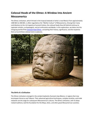Colossal Heads of the Olmec: A Window into Ancient
Mesoamerica
The Olmec civilization, which thrived in the tropical lowlands of what is now Mexico from approximately
1400 BCE to 400 BCE, is often regarded as the "Mother Culture" of Mesoamerica. Among their many
contributions to the rich tapestry of ancient history, the colossal heads they left behind continue to
captivate scholars, archaeologists, and art enthusiasts worldwide. In this exploration, we delve into the
intriguing world of the Colossal head Olmec, unraveling their history, significance, and the mysteries
that surround these colossal stone sculptures.
The Birth of a Civilization
The Olmec civilization emerged in the verdant lowlands of present-day Mexico, in regions that now
encompass Veracruz and Tabasco. Their advanced agricultural techniques, complex societies, and trade
networks set the stage for subsequent Mesoamerican cultures. The Olmec civilization, with its deep-
rooted traditions, laid the foundation for the Maya, Aztec, and other great Mesoamerican societies.
 